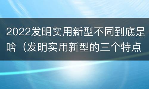 2022发明实用新型不同到底是啥（发明实用新型的三个特点）