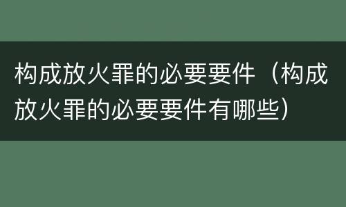 构成放火罪的必要要件（构成放火罪的必要要件有哪些）