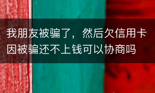 我朋友被骗了，然后欠信用卡因被骗还不上钱可以协商吗