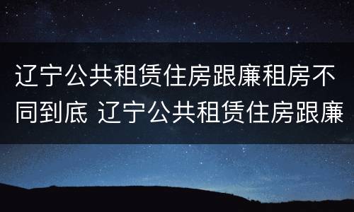 辽宁公共租赁住房跟廉租房不同到底 辽宁公共租赁住房跟廉租房不同到底怎么办