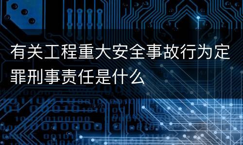 有关工程重大安全事故行为定罪刑事责任是什么