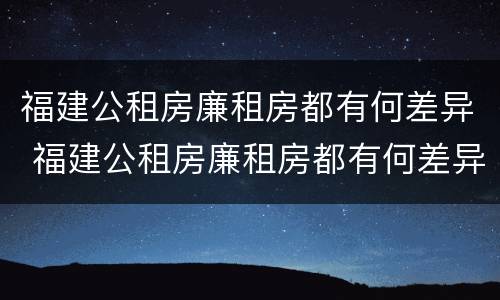 福建公租房廉租房都有何差异 福建公租房廉租房都有何差异吗