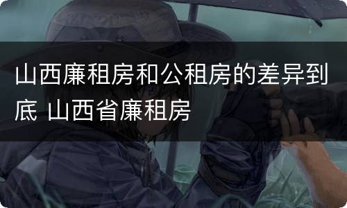 山西廉租房和公租房的差异到底 山西省廉租房