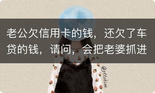 老公欠信用卡的钱，还欠了车贷的钱，请问，会把老婆抓进去吗？会有什么后果