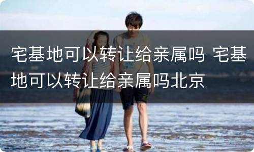 宅基地可以转让给亲属吗 宅基地可以转让给亲属吗北京