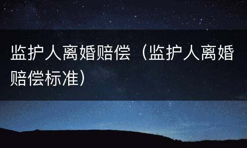 监护人离婚赔偿（监护人离婚赔偿标准）