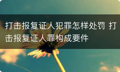 打击报复证人犯罪怎样处罚 打击报复证人罪构成要件