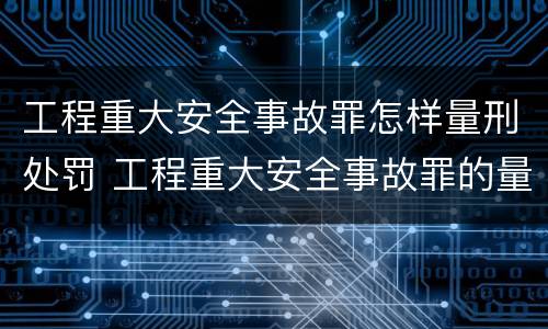 工程重大安全事故罪怎样量刑处罚 工程重大安全事故罪的量刑标准