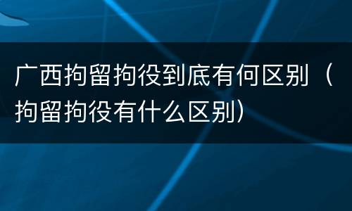 广西拘留拘役到底有何区别（拘留拘役有什么区别）