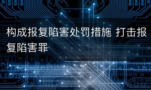 构成报复陷害处罚措施 打击报复陷害罪