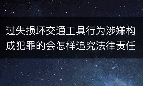 过失损坏交通工具行为涉嫌构成犯罪的会怎样追究法律责任