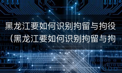 黑龙江要如何识别拘留与拘役（黑龙江要如何识别拘留与拘役人员）