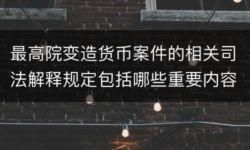 最高院变造货币案件的相关司法解释规定包括哪些重要内容