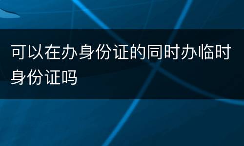 可以在办身份证的同时办临时身份证吗