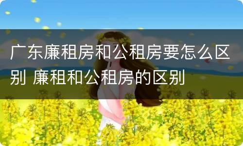 广东廉租房和公租房要怎么区别 廉租和公租房的区别