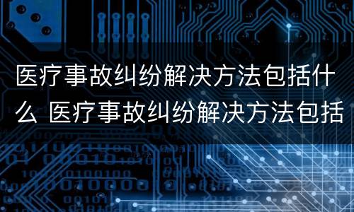 医疗事故纠纷解决方法包括什么 医疗事故纠纷解决方法包括什么内容