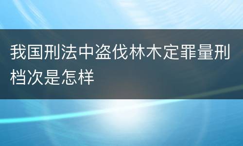 我国刑法中盗伐林木定罪量刑档次是怎样