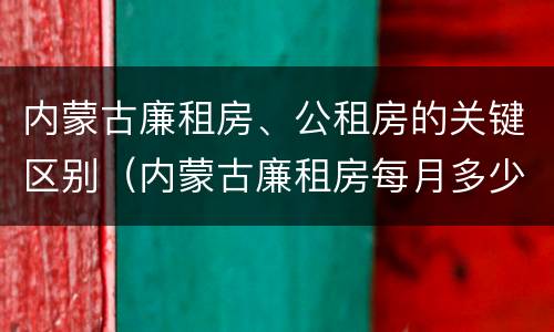 内蒙古廉租房、公租房的关键区别（内蒙古廉租房每月多少钱）