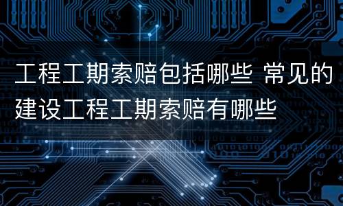 工程工期索赔包括哪些 常见的建设工程工期索赔有哪些