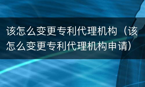 该怎么变更专利代理机构（该怎么变更专利代理机构申请）