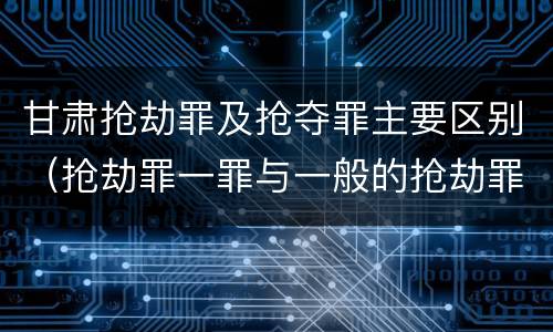 甘肃抢劫罪及抢夺罪主要区别（抢劫罪一罪与一般的抢劫罪区别）