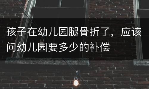 孩子在幼儿园腿骨折了，应该问幼儿园要多少的补偿