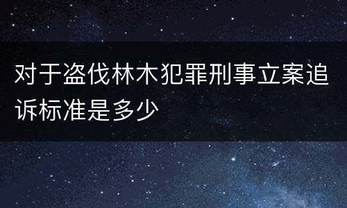 对于盗伐林木犯罪刑事立案追诉标准是多少