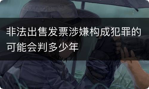 非法出售发票涉嫌构成犯罪的可能会判多少年