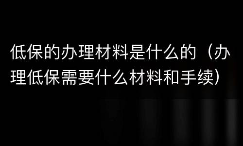 低保的办理材料是什么的（办理低保需要什么材料和手续）