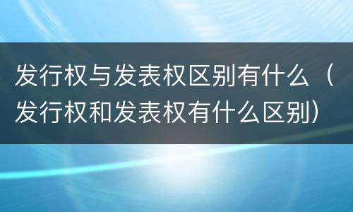 发行权与发表权区别有什么（发行权和发表权有什么区别）