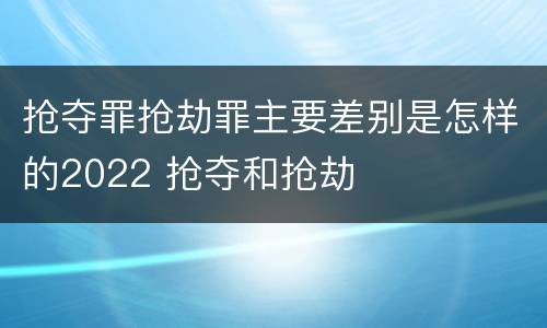 抢夺罪抢劫罪主要差别是怎样的2022 抢夺和抢劫