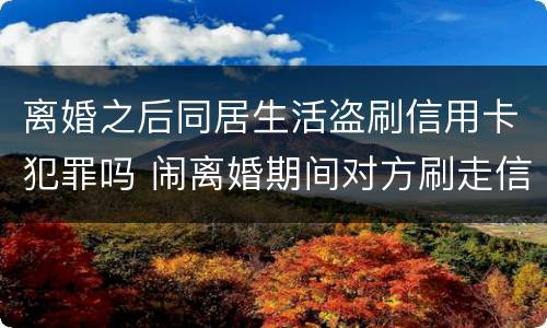 离婚之后同居生活盗刷信用卡犯罪吗 闹离婚期间对方刷走信用卡钱