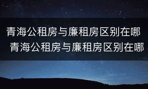 青海公租房与廉租房区别在哪 青海公租房与廉租房区别在哪儿