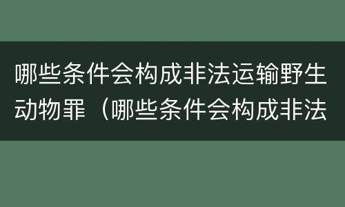 哪些条件会构成非法运输野生动物罪（哪些条件会构成非法运输野生动物罪行）