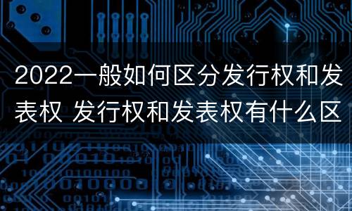 2022一般如何区分发行权和发表权 发行权和发表权有什么区别