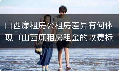 山西廉租房公租房差异有何体现（山西廉租房租金的收费标准）