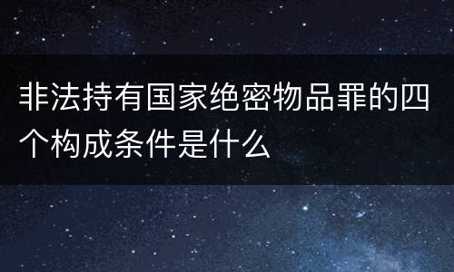 非法持有国家绝密物品罪的四个构成条件是什么