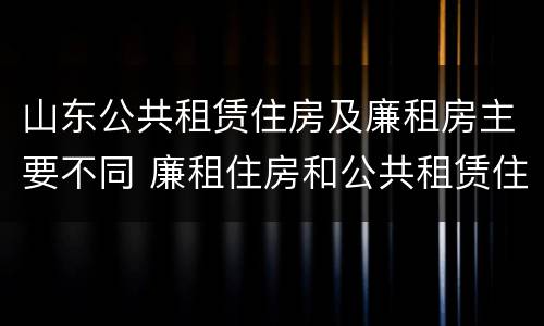 山东公共租赁住房及廉租房主要不同 廉租住房和公共租赁住房的区别和联系
