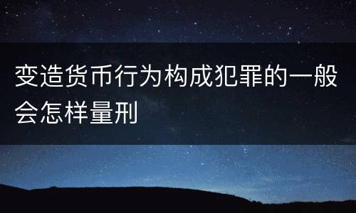 变造货币行为构成犯罪的一般会怎样量刑