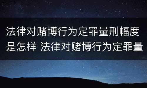 法律对赌博行为定罪量刑幅度是怎样 法律对赌博行为定罪量刑幅度是怎样定的