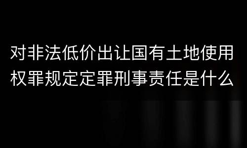 对非法低价出让国有土地使用权罪规定定罪刑事责任是什么