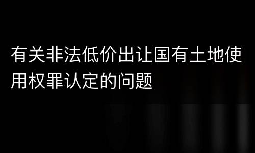 有关非法低价出让国有土地使用权罪认定的问题