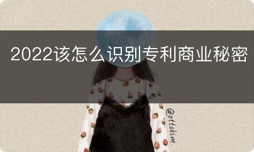 2022该怎么识别专利商业秘密