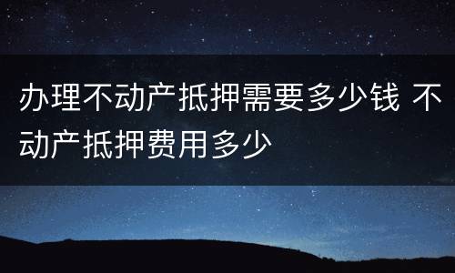 办理不动产抵押需要多少钱 不动产抵押费用多少