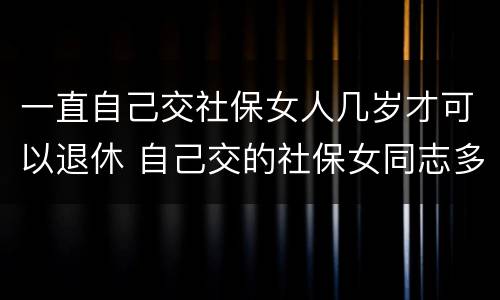一直自己交社保女人几岁才可以退休 自己交的社保女同志多大年龄能退休