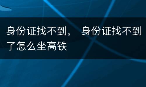 身份证找不到， 身份证找不到了怎么坐高铁
