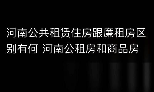 河南公共租赁住房跟廉租房区别有何 河南公租房和商品房