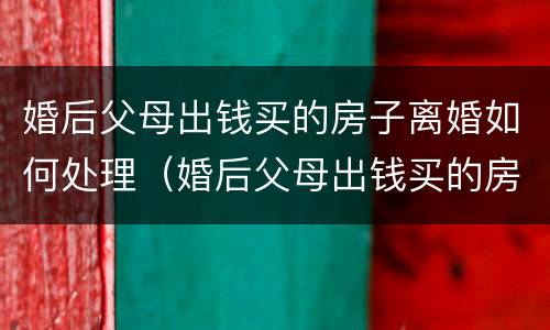 婚后父母出钱买的房子离婚如何处理（婚后父母出钱买的房子离婚如何处理好）