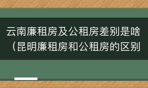 云南廉租房及公租房差别是啥（昆明廉租房和公租房的区别）