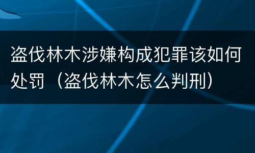 盗伐林木涉嫌构成犯罪该如何处罚（盗伐林木怎么判刑）